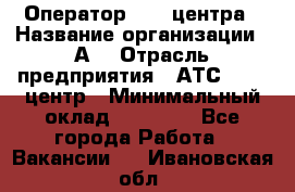 Оператор Call-центра › Название организации ­ А3 › Отрасль предприятия ­ АТС, call-центр › Минимальный оклад ­ 17 000 - Все города Работа » Вакансии   . Ивановская обл.